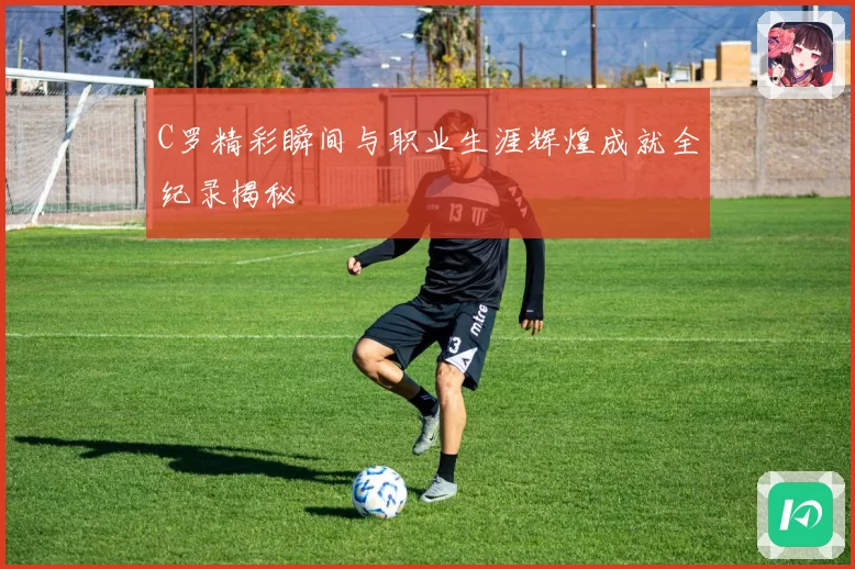 C罗精彩瞬间与职业生涯辉煌成就全纪录揭秘