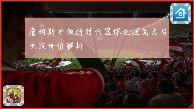 詹姆斯率领新时代篮球生涯高光与竞技价值解析