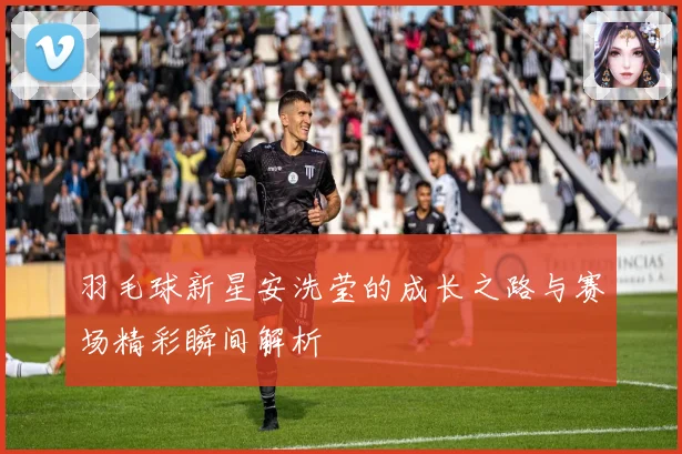 羽毛球新星安洗莹的成长之路与赛场精彩瞬间解析