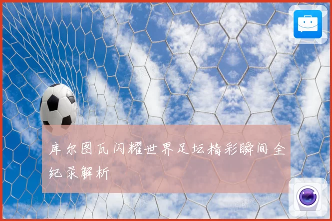 库尔图瓦闪耀世界足坛精彩瞬间全纪录解析