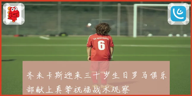齐米卡斯迎来三十岁生日罗马俱乐部献上真挚祝福战术观察