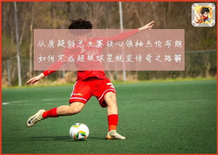 从质疑到总决赛核心领袖杰伦布朗如何完成超级球星蜕变传奇之路解析
