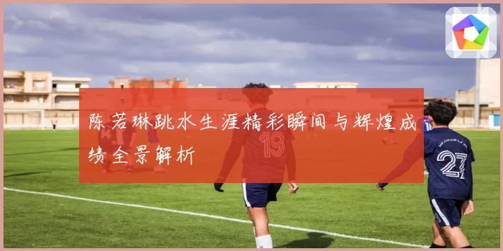 陈若琳跳水生涯精彩瞬间与辉煌成绩全景解析
