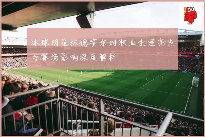 冰球明星林德霍尔姆职业生涯亮点与赛场影响深度解析