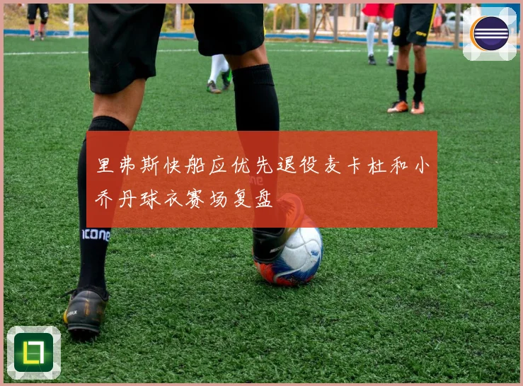 里弗斯快船应优先退役麦卡杜和小乔丹球衣赛场复盘