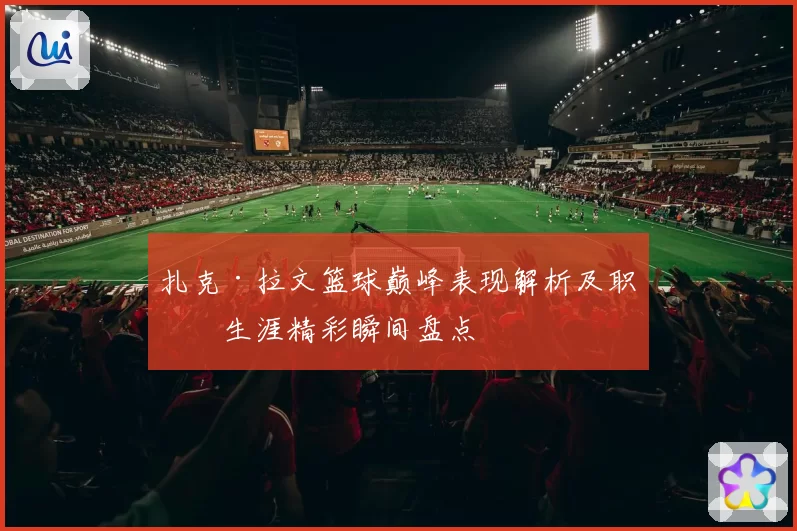 扎克·拉文篮球巅峰表现解析及职业生涯精彩瞬间盘点