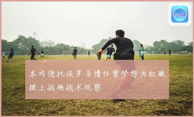 本内德托谈罗马情怀曾梦想为红狼披上战袍战术观察