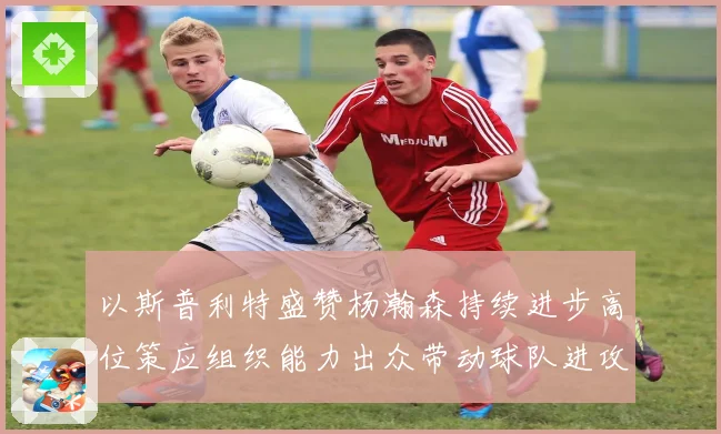 以斯普利特盛赞杨瀚森持续进步高位策应组织能力出众带动球队进攻赛场复盘