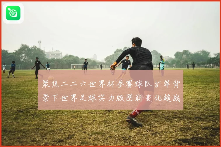 聚焦二二六世界杯参赛球队扩军背景下世界足球实力版图新变化趋战术观察