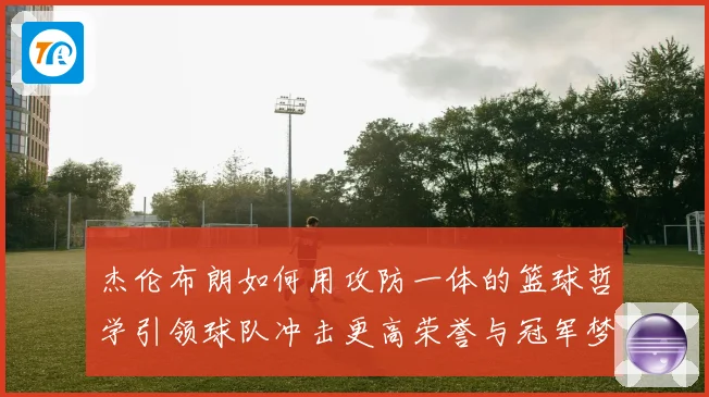 杰伦布朗如何用攻防一体的篮球哲学引领球队冲击更高荣誉与冠军梦想