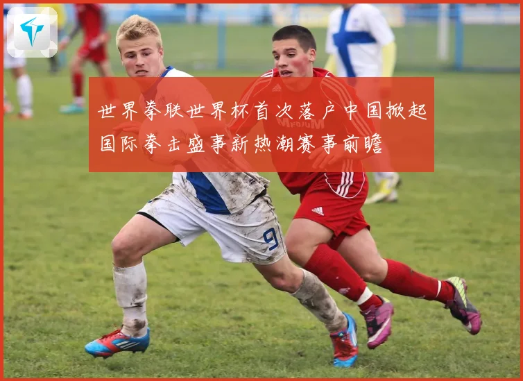 世界拳联世界杯首次落户中国掀起国际拳击盛事新热潮赛事前瞻