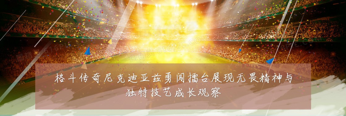格斗传奇尼克迪亚兹勇闯擂台展现无畏精神与独特技艺成长观察