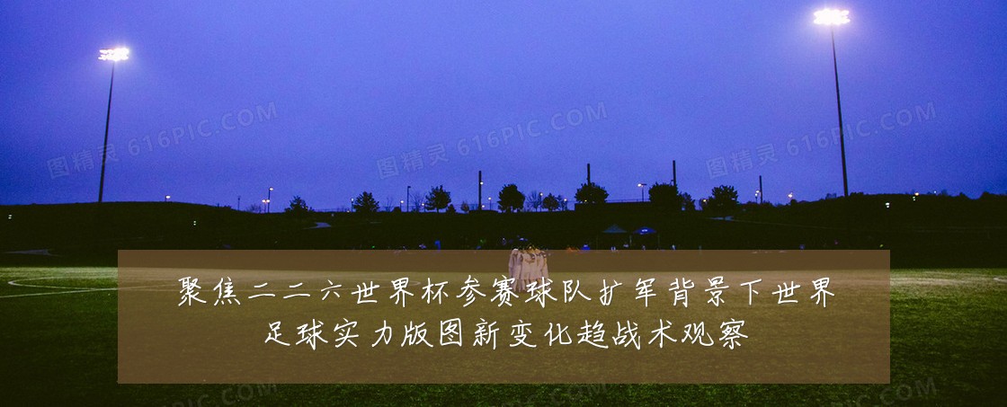 聚焦二二六世界杯参赛球队扩军背景下世界足球实力版图新变化趋战术观察