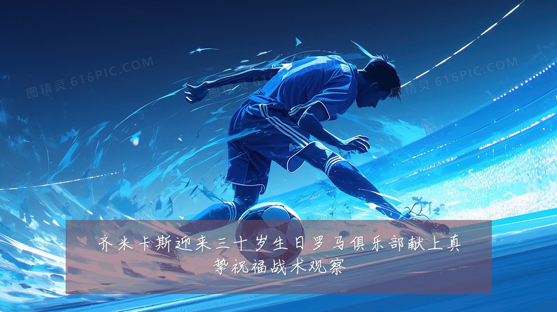 齐米卡斯迎来三十岁生日罗马俱乐部献上真挚祝福战术观察
